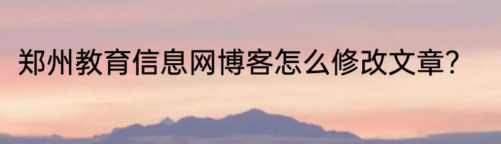 郑州教育信息网博客怎么修改文章？