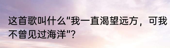 这首歌叫什么“我一直渴望远方，可我不曾见过海洋”？