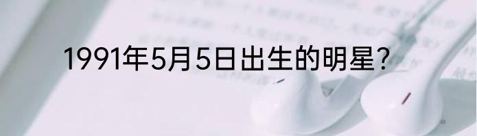 1991年5月5日出生的明星？