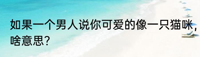 如果一个男人说你可爱的像一只猫咪，啥意思？