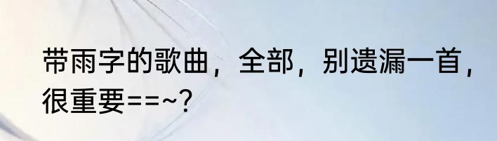 带雨字的歌曲，全部，别遗漏一首，很重要==~？