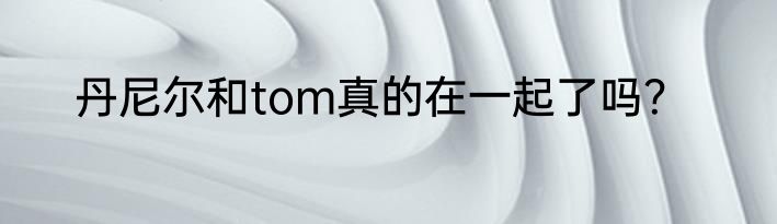 丹尼尔和tom真的在一起了吗？