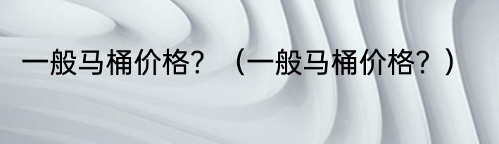 一般马桶价格？（一般马桶价格？）