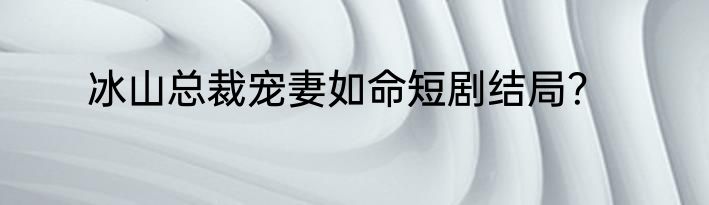 冰山总裁宠妻如命短剧结局？
