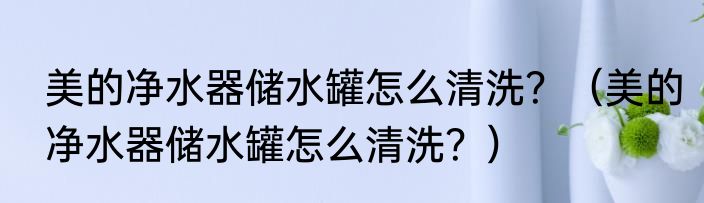 美的净水器储水罐怎么清洗？（美的净水器储水罐怎么清洗？）