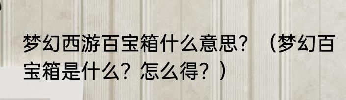 梦幻西游百宝箱什么意思？（梦幻百宝箱是什么？怎么得？）