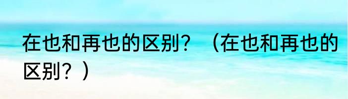 在也和再也的区别？（在也和再也的区别？）