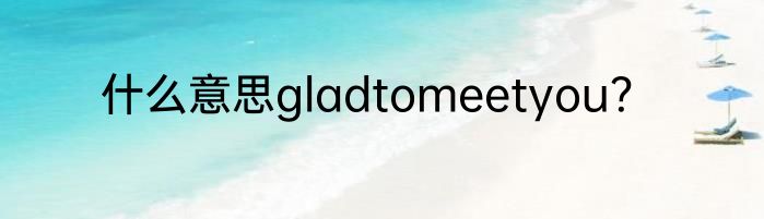 什么意思gladtomeetyou？