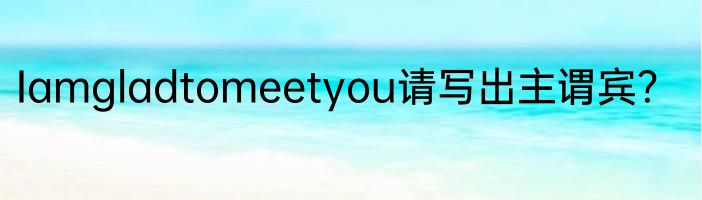 Iamgladtomeetyou请写出主谓宾？