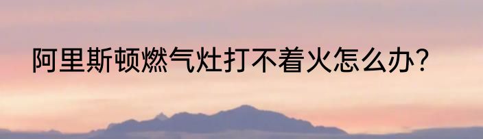 阿里斯顿燃气灶打不着火怎么办？