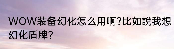 WOW装备幻化怎么用啊?比如說我想幻化盾牌？