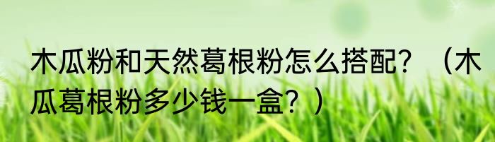 木瓜粉和天然葛根粉怎么搭配？（木瓜葛根粉多少钱一盒？）