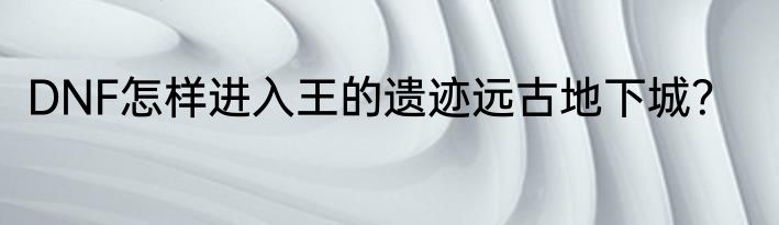 DNF怎样进入王的遗迹远古地下城？