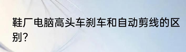 鞋厂电脑高头车刹车和自动剪线的区别？