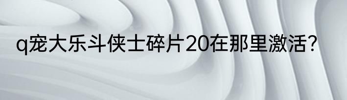 q宠大乐斗侠士碎片20在那里激活？