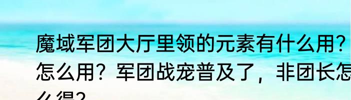 魔域军团大厅里领的元素有什么用？怎么用？军团战宠普及了，非团长怎么得？
