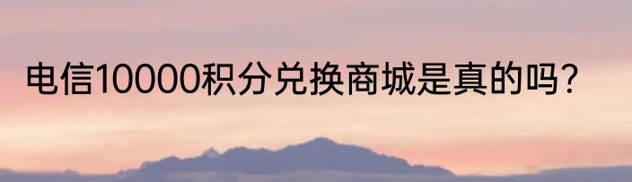 电信10000积分兑换商城是真的吗？