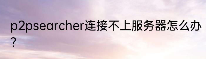 p2psearcher连接不上服务器怎么办？