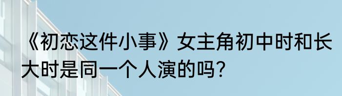 《初恋这件小事》女主角初中时和长大时是同一个人演的吗？