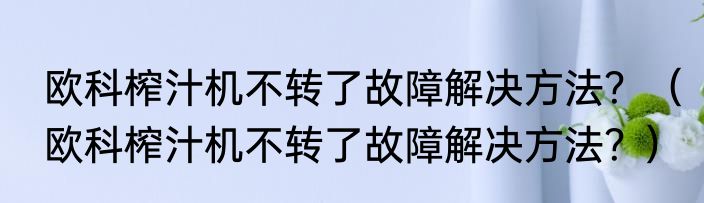 欧科榨汁机不转了故障解决方法？（欧科榨汁机不转了故障解决方法？）