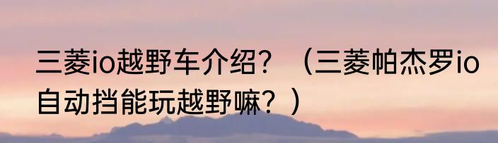 三菱io越野车介绍？（三菱帕杰罗io自动挡能玩越野嘛？）