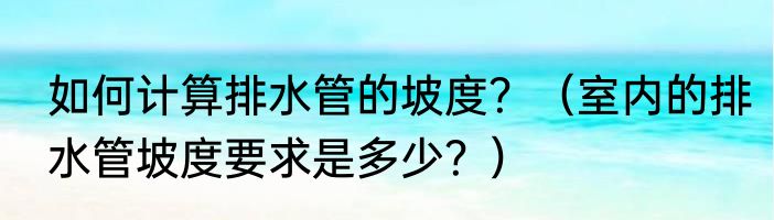 如何计算排水管的坡度？（室内的排水管坡度要求是多少？）