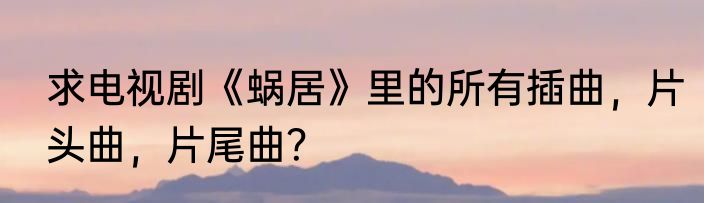 求电视剧《蜗居》里的所有插曲，片头曲，片尾曲？