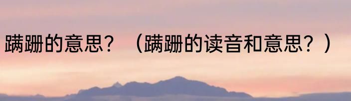 蹒跚的意思？（蹒跚的读音和意思？）