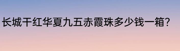 长城干红华夏九五赤霞珠多少钱一箱？