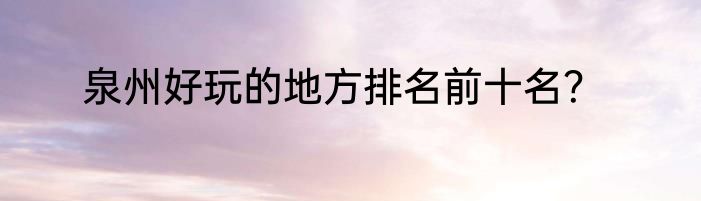 泉州好玩的地方排名前十名？