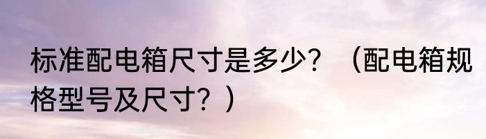 标准配电箱尺寸是多少？（配电箱规格型号及尺寸？）