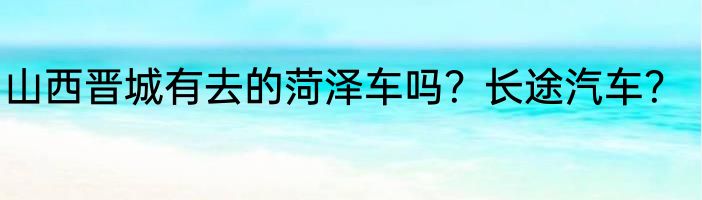 山西晋城有去的菏泽车吗？长途汽车？