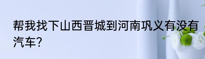 帮我找下山西晋城到河南巩义有没有汽车？