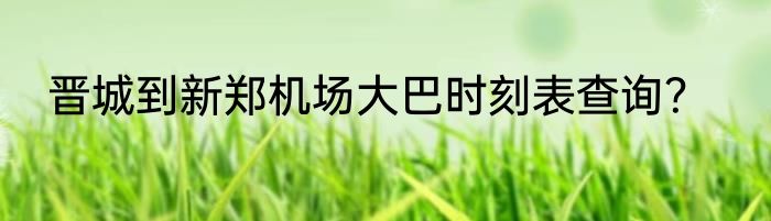 晋城到新郑机场大巴时刻表查询？