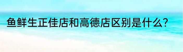 鱼鲜生正佳店和高德店区别是什么？