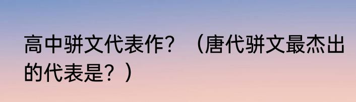 高中骈文代表作？（唐代骈文最杰出的代表是？）