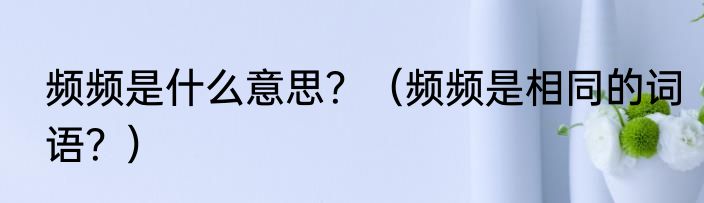 频频是什么意思？（频频是相同的词语？）