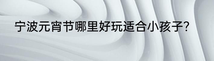 宁波元宵节哪里好玩适合小孩子？