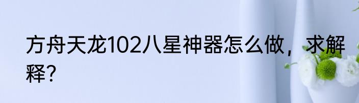 方舟天龙102八星神器怎么做，求解释？