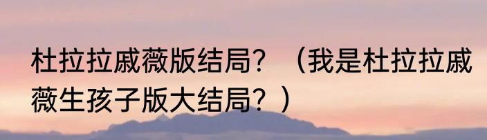 杜拉拉戚薇版结局？（我是杜拉拉戚薇生孩子版大结局？）