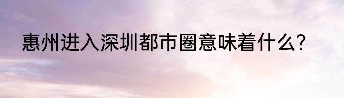 惠州进入深圳都市圈意味着什么？