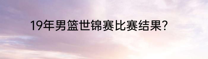 19年男篮世锦赛比赛结果？
