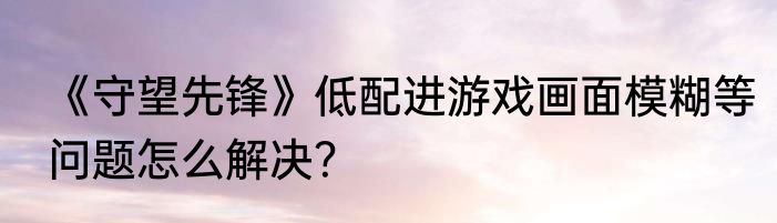 《守望先锋》低配进游戏画面模糊等问题怎么解决？