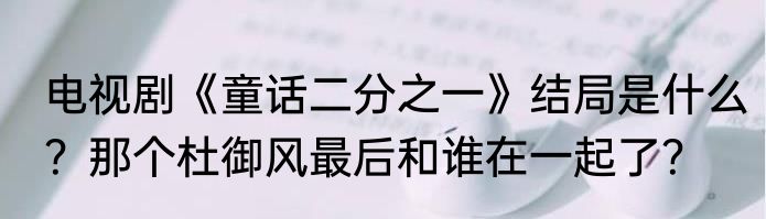 电视剧《童话二分之一》结局是什么？那个杜御风最后和谁在一起了？