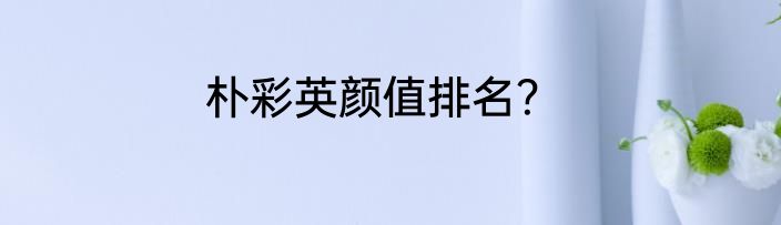 朴彩英颜值排名？