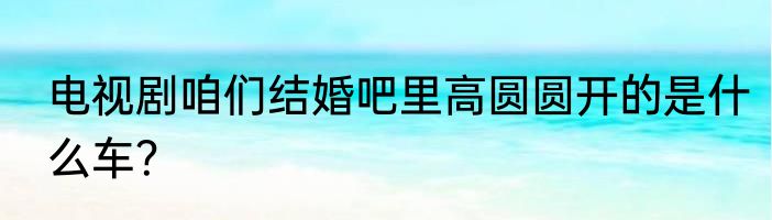 电视剧咱们结婚吧里高圆圆开的是什么车？