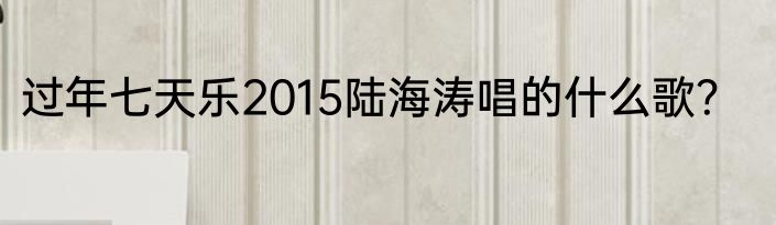 过年七天乐2015陆海涛唱的什么歌？