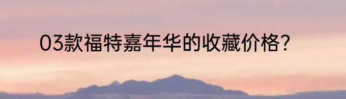 03款福特嘉年华的收藏价格？