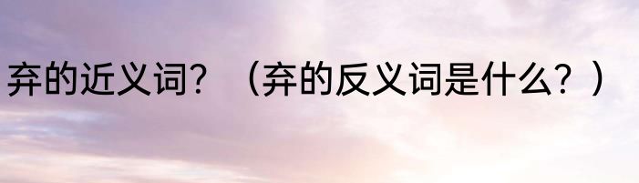 弃的近义词？（弃的反义词是什么？）