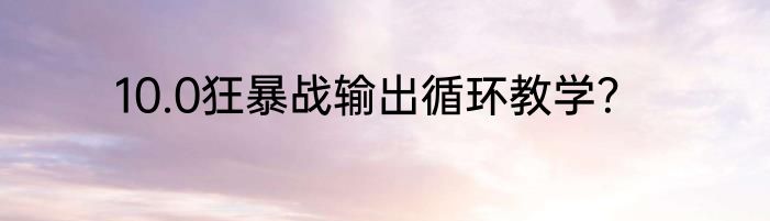 10.0狂暴战输出循环教学？